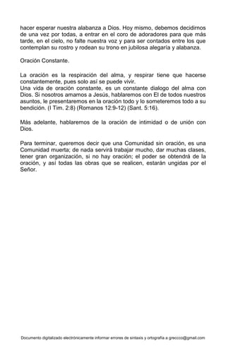 Documento digitalizado electrónicamente informar errores de sintaxis y ortografía a greccco@gmail.com
hacer esperar nuestra alabanza a Dios. Hoy mismo, debemos decidirnos
de una vez por todas, a entrar en el coro de adoradores para que más
tarde, en el cielo, no falte nuestra voz y para ser contados entre los que
contemplan su rostro y rodean su trono en jubilosa alegaría y alabanza.
Oración Constante.
La oración es la respiración del alma, y respirar tiene que hacerse
constantemente, pues solo así se puede vivir.
Una vida de oración constante, es un constante dialogo del alma con
Dios. Si nosotros amamos a Jesús, hablaremos con El de todos nuestros
asuntos, le presentaremos en la oración todo y lo someteremos todo a su
bendición. (I Tim. 2:8) (Romanos 12:9-12) (Sant. 5:16).
Más adelante, hablaremos de la oración de intimidad o de unión con
Dios.
Para terminar, queremos decir que una Comunidad sin oración, es una
Comunidad muerta; de nada servirá trabajar mucho, dar muchas clases,
tener gran organización, si no hay oración; el poder se obtendrá de la
oración, y así todas las obras que se realicen, estarán ungidas por el
Señor.
 