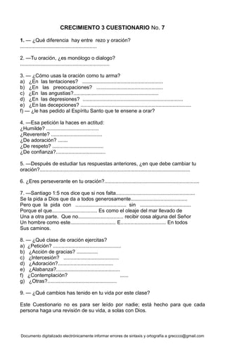 Documento digitalizado electrónicamente informar errores de sintaxis y ortografía a greccco@gmail.com
CRECIMIENTO 3 CUESTIONARIO No. 7
1. — ¿Qué diferencia hay entre rezo y oración?
......................................................
2. —Tu oración, ¿es monólogo o dialogo?
...............................................................
3. — ¿Cómo usas la oración como tu arma?
a) ¿En las tentaciones? .........................................................
b) ¿En las preocupaciones? ...............................................
c) ¿En las angustias?............................................................
d) ¿En las depresiones? .......................................................................
e) ¿En las decepciones? ..............................................................................
f) — ¿le has pedido al Espíritu Santo que te ensene a orar?
4. —Esa petición la haces en actitud:
¿Humilde? .....................................
¿Reverente? ....................................
¿De adoración? .......
¿De respeto? ....................................
¿De confianza?...................................
5. —Después de estudiar tus respuestas anteriores, ¿en que debe cambiar tu
oración?..........................................................................................................
6. ¿Eres perseverante en tu oración?...................................................................
7. —Santiago 1:5 nos dice que si nos falta........................................................
Se la pida a Dios que da a todos generosamente........................................
Pero que la pida con .................................... sin ....................................
Porque el que................................ Es como el oleaje del mar llevado de
Una a otra parte. Que no................................ recibir cosa alguna del Señor
Un hombre como este................................ E................................ En todos
Sus caminos.
8. — ¿Qué clase de oración ejercitas?
a) ¿Petición? ................................................
b) ¿Acción de gracias? ...............
c) ¿lntercesión? .......................................
d) ¿Adoración?.......................................
e) ¿Alabanza?.............................................
f) ¿Contemplación? ......
g) ¿Otras?.................................................
9. — ¿Qué cambios has tenido en tu vida por este clase?
Este Cuestionario no es para ser leído por nadie; está hecho para que cada
persona haga una revisión de su vida, a solas con Dios.
 