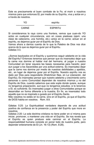 Documento digitalizado electrónicamente informar errores de sintaxis y ortografía a greccco@gmail.com
Este es precisamente el buen combate de la Fe, el morir a nosotros
mismos para que entonces El, por medio de su Espíritu, viva y actúe en y
a través de nosotros.
YO espíritu
----------------------- ---------------------------
CARNE ESPIRITU
Si consideramos la raya como una frontera, vemos que cuan-do YO
actúo en cualquier circunstancia, aún en cosas piadosas (ejem. una
clase de catecismo, una homilía, etc.) actúo en la carne; actuar en el
espíritu, es dejarnos guiar por el Espíritu de Dios.
Vamos ahora a darnos cuenta de lo que la Palabra de Dios nos dice
acerca de lo que es dejarnos guiar por el Espíritu.
Gálatas 3:3.
¿Somos bautizados en el Espíritu y queremos seguir adelante en la vida
del Espíritu? Entonces tenemos que pensar que es insensatez dejar que
la carne nos domine al hablar mal del hermano, al juzgar a nuestra
Comunidad sin tener siquiera las bases necesarias para hacerlo; peor
aun juzgar a los Sacerdotes por una actitud externa. Es insensatez dejar
que la carne nos domine por medio de nuestras debilidades y apetitos,
etc., en lugar de dejarnos guiar por el Espíritu. Nuestro espíritu nos es
dado por Dios para responderle (Watchman Nee, en La Liberación. del
Espíritu). Es insensatez pensar que nuestro adelanto y crecimiento como
personas o como Comunidad dependen de nosotros mismos y no del
Espíritu de Dios, cuando sabemos que este sopla donde quiere, aunque
no tengamos preparación, aun-que no tengamos estudios; si lo tenemos
a El, es suficiente. Es insensatez juzgar a otras Comunidades porque se
desarrollan en forma diferente a la nuestra. En fin, es insensatez todo
aquello que no es inspirado o guiado por el Espíritu Santo.
Más vosotros no estáis en la carne, sino en el Espíritu, ya que el Espíritu
de DIOS habita en vosotros. Rom. 8:9.
Gálatas 5:25: La Espiritualidad verdadera depende de una actitud
positiva de confianza en la presencia y poder del Espíritu que mora en
nosotros.
Gálatas 2:20: La sola doctrina cristiana no tiene poder en sí misma para
iniciar, promover, o mantener una vida en el Espíritu. Se nos revela que
el Espíritu es quien produce este caminar en el Espíritu. La
responsabilidad humana consiste en poner todo de nuestra parte, pero
depender enteramente de El (Jn. 16:13) (Rom. 8:28).
 