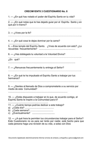 Documento digitalizado electrónicamente informar errores de sintaxis y ortografía a greccco@gmail.com
CRECIM1ENT0 3 CUESTIONARIO No. 8
1. — ¿En qué has notado e! poder del Espíritu Santo en tu vida?
…………………………………………………………………………………..
2. — ¿En qué notas que te has dejado guiar por el Espíritu Santo y en
qué por ti mismo?
…………………………………………………………………………………..
3. — ¿Vives por la fe?
…………………………………………………………………………………..
4. — ¿En qué cosa te dejas dominar por la carne?
................................................
5. —Eres templo del Espíritu Santo. ¿Vives de acuerdo con esto? ¿Lo
recuerdas frecuentemente? ........................................................
6. — ¿Has doblegado tu voluntad a la Voluntad Divina?
…………………………………………………………………………………..
¿En qué?
........................................................................................................
7. — ¿Renuevas frecuentemente tu entrega al Señor?
…………………………………………………………………………………..
8. — ¿En qué te ha impulsado el Espíritu Santo a trabajar por tus
hermanos?
…………………………………………………………………………………..
9. — ¿Sientes el llamado de Dios a comprometerte a su servicio por
medio de esta Comunidad?
............................................................................................
10. — ¿Estás dispuesto a trabajar en lo que, de acuerdo contigo, el
Espíritu Santo le inspire a la Comunidad para ti?
..............................................................
11. — ¿Cuánto tiempo podrías dedicar a este trabajo?
a) ¿Cada día? .............................................
b) ¿Cada semana? ....................................
c) ¿Eventualmente? ...................................
12. — ¿A qué hora te permiten tus circunstancias trabajar para el Señor?
Este Cuestionario no es para ser leído por nadie; está hecho para que
cada persona haga una revisión de su vida, a solas con Dios
 