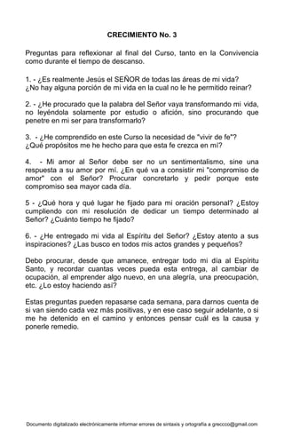 Documento digitalizado electrónicamente informar errores de sintaxis y ortografía a greccco@gmail.com
CRECIMIENTO No. 3
Preguntas para reflexionar al final del Curso, tanto en la Convivencia
como durante el tiempo de descanso.
1. - ¿Es realmente Jesús el SEÑOR de todas las áreas de mi vida?
¿No hay alguna porción de mi vida en la cual no le he permitido reinar?
2. - ¿He procurado que la palabra del Señor vaya transformando mi vida,
no leyéndola solamente por estudio o afición, sino procurando que
penetre en mi ser para transformarlo?
3. - ¿He comprendido en este Curso la necesidad de "vivir de fe"?
¿Qué propósitos me he hecho para que esta fe crezca en mí?
4. - Mi amor al Señor debe ser no un sentimentalismo, sine una
respuesta a su amor por mí. ¿En qué va a consistir mi "compromiso de
amor" con el Señor? Procurar concretarlo y pedir porque este
compromiso sea mayor cada día.
5 - ¿Qué hora y qué lugar he fijado para mi oración personal? ¿Estoy
cumpliendo con mi resolución de dedicar un tiempo determinado al
Señor? ¿Cuánto tiempo he fijado?
6. - ¿He entregado mi vida al Espíritu del Señor? ¿Estoy atento a sus
inspiraciones? ¿Las busco en todos mis actos grandes y pequeños?
Debo procurar, desde que amanece, entregar todo mi día al Espíritu
Santo, y recordar cuantas veces pueda esta entrega, al cambiar de
ocupación, al emprender algo nuevo, en una alegría, una preocupación,
etc. ¿Lo estoy haciendo así?
Estas preguntas pueden repasarse cada semana, para darnos cuenta de
si van siendo cada vez más positivas, y en ese caso seguir adelante, o si
me he detenido en el camino y entonces pensar cuál es la causa y
ponerle remedio.
 