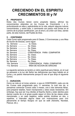 Documento digitalizado electrónicamente informar errores de sintaxis y ortografía a greccco@gmail.com
CRECIENDO EN EL ESPIRITU
CRECIMIENTOS III y IV
A. PROPOSITO
Estos dos Cursos tienen como propósito básico, afirmar los
conocimientos obtenidos en los Cursos de Crecimiento I y II,
profundizando en ellos y aplicándolos en la vida, adquirir algunos nuevos
conocimientos, y sobre todo, ir caminando con pasos más firmes en el
camino de la propia santificación, por el amor y la unión con Dios, siendo
parte, de esta manera, del Pueblo de Dios.
B. - CONTENIDO
Cada Curso está programado para 8 Clases, 2 Convivencias y una Misa
de Acción de Gracias, como sigue:
1a. Semana ............... la. Clase.
2a. Semana ............... 2a. Clase.
3a. Semana ............... 3a. Clase.
4a. Semana ............... 4a. Clase.
5a. Semana ............... CONVIVENCIA PARA COMPARTIR
6a. Semana ............... 5a. Clase.
7a. Semana ............... 6a. Clase.
8a. Semana ............... 7a, Clase.
9a. Semana ............... 8a. Clase.
10a. Semana ............... CONVIVENCIA PARA COMPARTIR
11a. Semana ............... MISA DE ACCION DE GRACIAS
La siguiente semana se tendrá un retiro espiritual para líderes, en el cual
se pensaran a la luz del Señor las deficiencias que haya habido en el
Curso y se pedirá intensamente porque El sea el que dirija el siguiente
Curso).
C. - DURACION.
Como se nota en el inciso anterior, o sea en CONTENIDO, cada uno de
los Cursos está programado para 11 semanas, lo cual nos da, si
pensamos comenzar Cursos cada 3 meses, una o dos semanas libres,
para preparar tarjetas, hacer inscripciones u otras cosas necesarias. Sin
embargo, hay que ser muy dóciles al Espíritu Santo y estar atentos para
darnos cuenta de si el grupo puede seguir el ritmo de las clases antes
mencionado, y en caso negativo, estas podrán dividirse en dos, o
repetirse, o intercalar alguna clase con motivaciones para vivir
plenamente el tiempo litúrgico en que se est6 (Advierto, Navidad,
Pascua, etc.).
 