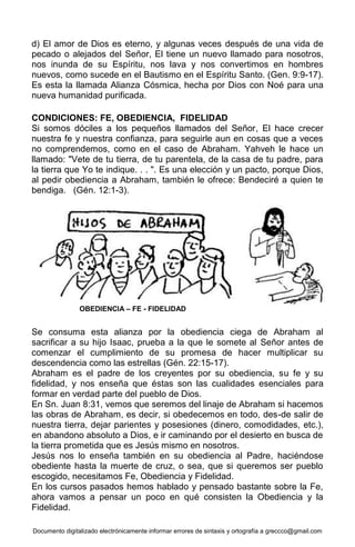 Documento digitalizado electrónicamente informar errores de sintaxis y ortografía a greccco@gmail.com
d) El amor de Dios es eterno, y algunas veces después de una vida de
pecado o alejados del Señor, El tiene un nuevo llamado para nosotros,
nos inunda de su Espíritu, nos lava y nos convertimos en hombres
nuevos, como sucede en el Bautismo en el Espíritu Santo. (Gen. 9:9-17).
Es esta la llamada Alianza Cósmica, hecha por Dios con Noé para una
nueva humanidad purificada.
CONDICIONES: FE, OBEDIENCIA, FIDELIDAD
Si somos dóciles a los pequeños llamados del Señor, El hace crecer
nuestra fe y nuestra confianza, para seguirle aun en cosas que a veces
no comprendemos, como en el caso de Abraham. Yahveh le hace un
llamado: "Vete de tu tierra, de tu parentela, de la casa de tu padre, para
la tierra que Yo te indique. . . ". Es una elección y un pacto, porque Dios,
al pedir obediencia a Abraham, también le ofrece: Bendeciré a quien te
bendiga. (Gén. 12:1-3).
Se consuma esta alianza por la obediencia ciega de Abraham al
sacrificar a su hijo Isaac, prueba a la que le somete al Señor antes de
comenzar el cumplimiento de su promesa de hacer multiplicar su
descendencia como las estrellas (Gén. 22:15-17).
Abraham es el padre de los creyentes por su obediencia, su fe y su
fidelidad, y nos enseña que éstas son las cualidades esenciales para
formar en verdad parte del pueblo de Dios.
En Sn. Juan 8:31, vemos que seremos del linaje de Abraham si hacemos
las obras de Abraham, es decir, si obedecemos en todo, des-de salir de
nuestra tierra, dejar parientes y posesiones (dinero, comodidades, etc.),
en abandono absoluto a Dios, e ir caminando por el desierto en busca de
la tierra prometida que es Jesús mismo en nosotros.
Jesús nos lo enseña también en su obediencia al Padre, haciéndose
obediente hasta la muerte de cruz, o sea, que si queremos ser pueblo
escogido, necesitamos Fe, Obediencia y Fidelidad.
En los cursos pasados hemos hablado y pensado bastante sobre la Fe,
ahora vamos a pensar un poco en qué consisten la Obediencia y la
Fidelidad.
OBEDIENCIA – FE - FIDELIDAD
 