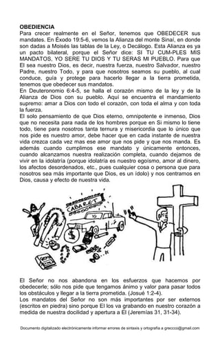 Documento digitalizado electrónicamente informar errores de sintaxis y ortografía a greccco@gmail.com
OBEDIENCIA
Para crecer realmente en el Señor, tenemos que OBEDECER sus
mandates. En Éxodo 19:5-6, vemos la Alianza del monte Sinaí, en donde
son dadas a Moisés las tablas de la Ley, o Decálogo. Esta Alianza es ya
un pacto bilateral, porque el Señor dice: SI TU CUM-PLES MIS
MANDATOS, YO SERE TU DIOS Y TU SERAS Ml PUEBLO. Para que
El sea nuestro Dios, es decir, nuestra fuerza, nuestro Salvador, nuestro
Padre, nuestro Todo, y para que nosotros seamos su pueblo, al cual
conduce, guía y protege para hacerlo llegar a la tierra prometida,
tenemos que obedecer sus mandatos.
En Deuteronomio 6:4-5, se halla el corazón mismo de la ley y de la
Alianza de Dios con su pueblo. Aquí se encuentra el mandamiento
supremo: amar a Dios con todo el corazón, con toda el alma y con toda
la fuerza.
El solo pensamiento de que Dios eterno, omnipotente e inmenso, Dios
que no necesita para nada de los hombres porque en Si mismo lo tiene
todo, tiene para nosotros tanta ternura y misericordia que lo único que
nos pide es nuestro amor, debe hacer que en cada instante de nuestra
vida crezca cada vez mas ese amor que nos pide y que nos manda. Es
además cuando cumplimos ese mandato y únicamente entonces,
cuando alcanzamos nuestra realización completa, cuando dejamos de
vivir en la idolatría (porque idolatría es nuestro egoísmo, amor al dinero,
los afectos desordenados, etc., pues cualquier cosa o persona que para
nosotros sea más importante que Dios, es un ídolo) y nos centramos en
Dios, causa y efecto de nuestra vida.
El Señor no nos abandona en los esfuerzos que hacemos por
obedecerle; sólo nos pide que tengamos ánimo y valor para pasar todos
los obstáculos y llegar a la tierra prometida. (Josué 1:2-4).
Los mandatos del Señor no son más importantes por ser externos
(escritos en piedra) sino porque El los va grabando en nuestro corazón a
medida de nuestra docilidad y apertura a El (Jeremías 31, 31-34).
 