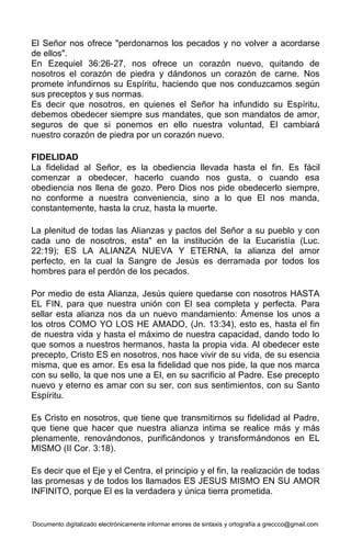 Documento digitalizado electrónicamente informar errores de sintaxis y ortografía a greccco@gmail.com
El Señor nos ofrece "perdonarnos los pecados y no volver a acordarse
de ellos".
En Ezequiel 36:26-27, nos ofrece un corazón nuevo, quitando de
nosotros el corazón de piedra y dándonos un corazón de carne. Nos
promete infundirnos su Espíritu, haciendo que nos conduzcamos según
sus preceptos y sus normas.
Es decir que nosotros, en quienes el Señor ha infundido su Espíritu,
debemos obedecer siempre sus mandates, que son mandatos de amor,
seguros de que si ponemos en ello nuestra voluntad, El cambiará
nuestro corazón de piedra por un corazón nuevo.
FIDELIDAD
La fidelidad al Señor, es la obediencia llevada hasta el fin. Es fácil
comenzar a obedecer, hacerlo cuando nos gusta, o cuando esa
obediencia nos llena de gozo. Pero Dios nos pide obedecerlo siempre,
no conforme a nuestra conveniencia, sino a lo que El nos manda,
constantemente, hasta la cruz, hasta la muerte.
La plenitud de todas las Alianzas y pactos del Señor a su pueblo y con
cada uno de nosotros, esta" en la institución de la Eucaristía (Luc.
22:19); ES LA ALIANZA NUEVA Y ETERNA, la alianza del amor
perfecto, en la cual la Sangre de Jesús es derramada por todos los
hombres para el perdón de los pecados.
Por medio de esta Alianza, Jesús quiere quedarse con nosotros HASTA
EL FIN, para que nuestra unión con El sea completa y perfecta. Para
sellar esta alianza nos da un nuevo mandamiento: Ámense los unos a
los otros COMO YO LOS HE AMADO, (Jn. 13:34), esto es, hasta el fin
de nuestra vida y hasta el máximo de nuestra capacidad, dando todo lo
que somos a nuestros hermanos, hasta la propia vida. Al obedecer este
precepto, Cristo ES en nosotros, nos hace vivir de su vida, de su esencia
misma, que es amor. Es esa la fidelidad que nos pide, la que nos marca
con su sello, la que nos une a El, en su sacrificio al Padre. Ese precepto
nuevo y eterno es amar con su ser, con sus sentimientos, con su Santo
Espíritu.
Es Cristo en nosotros, que tiene que transmitirnos su fidelidad al Padre,
que tiene que hacer que nuestra alianza intima se realice más y más
plenamente, renovándonos, purificándonos y transformándonos en EL
MISMO (II Cor. 3:18).
Es decir que el Eje y el Centra, el principio y el fin, la realización de todas
las promesas y de todos los llamados ES JESUS MISMO EN SU AMOR
INFINITO, porque El es la verdadera y única tierra prometida.
 
