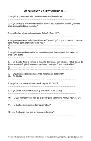 Documento digitalizado electrónicamente informar errores de sintaxis y ortografía a greccco@gmail.com
CRECIMIENTO 4 CUESTIONARIO No. 1
1. — ¿Que quiere decir elección divina del pueblo de Israel?
……………………………………………………………………………………..
2. — ¿Cual fue la base de la elección divina del pueblo de Israel? ¿Podrías
citar algunos textos al respecto?
……………………………………………………………………………………..
3. — ¿Cual es el primer llamado del Señor? (Gen. 1:27).
……………………………………………………………………………………..
4. — ¿A qué Alianza se le llama Alianza Cósmica? ¿Con que podemos comparar
esta Alianza del Señor en nuestra vida?
a)..................................................................................................................
b) ...............................................................................................................
5. — ¿Cuales son las cualidades esenciales para formar parte del pueblo de
Dios? (Jn. 8:31).
……………………………………………………………………………………..
6. —En Éxodo 19:5-6 vemos la Alianza del Sinaí, con Moisés. ¿Qué clase de
Alianza es esta? ¿Qué tenemos que hacer para que El sea nuestro Dios?
a) ...............................................................................................................
b)................................................................................................................
7. — ¿Cuales son los mandatos más importantes del Señor?
(Jer. 31:31-34)
……………………………………………………………………………………..
8. — ¿Qué nos ofrece el Señor en Ezequiel 36:26-27?
……………………………………………………………………………………..
9. — ¿Cual es la Alianza NUEVA y ETERNA? (Luc. 22:19)
……………………………………………………………………………………..
10. — ¿Qué mandamiento nos da el Señor para sellar esta Alianza? (Jn. 13:34)
……………………………………………………………………………………..
11. — ¿Cual es la verdadera tierra prometida?
……………………………………………………………………………………..
12. — ¿Cual crees que sea la meta de esta clase?
……………………………………………………………………………………..
 