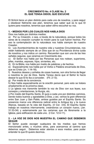 Documento digitalizado electrónicamente informar errores de sintaxis y ortografía a greccco@gmail.com
CRECIMIENTO No. 4 CLASE No. 2
EL QUE TENGA OIDOS, QUE ESCUCHE
El SEÑOR tiene un plan distinto para cada uno de nosotros, y para seguir
y obedecer fielmente ese plan, tenemos que saber qué es lo que El
quiere para nosotros, tenemos que saber c6mo escuchar su voz.
1. • MEDIOS POR LOS CUALES NOS HABLA DIOS
Dios nos habla por distintos medios:
a) Por su Creación, o sea, a través de la naturaleza, porque todos los
seres de la creación cumplen la misión para la cual fueron hechos. Por
eso la contemplación de la naturaleza nos habla siempre de nuestro
Creador.
b) Los Acontecimientos de nuestra vida y nuestras Circunstancias, nos
están hablando siempre de un Dios que en su Providencia divina cuida
de nosotros y nos indica un camino. Recuerden que son una de las tres
señales seguras, que veíamos en Crecimiento dos.
c) El Señor nos habla por las Personas que nos rodean, superiores,
jefes, maridos, esposas, hijos, sirvientes, etc.
d) En la Biblia, nos habla por medio de palabras y de hechos.
e) Especialmente nos habla por el Verbo o Palabra encarnada de Dios,
que es Cristo (Jn. 1:14-18).
f) Nuestros deseos y anhelos de cosas buenas, son otra forma de llegar
a nosotros la voz de Dios. Santa Teresa decía que el Señor le hacía
desear lo que El le iba a conceder. (Fil. 2:13).
g) Por medio de la conciencia.
h) Nos habla especialmente en la oraci6n personal, pero esto se tratara
ampliamente en la próxima clase.
i) La Iglesia nos transmite también la voz de Dios con sus leyes, sus
consejos y orientaciones, la liturgia, etc.
j) Por medio del Espíritu Santo. El guía a cada uno por distintos caminos,
siendo todos buenos y agradables a Dios, y así, vemos la gran diferencia
entre San Juan y San Pablo, ambos guiados por el Espíritu Santo. Su
presencia marca una diferencia radical entre la Antigua ley y la nueva
Alianza, basada en fa vida del Espíritu. (II Cor. 3:6); El Espíritu Santo
trabaja en nosotros internamente, creándonos un corazón nuevo, (Jer.
31:33-34) y externamente por los carismas que da libremente a la
Iglesia, para edificación de cada uno. (I Cor. 12:4-11).
2. - LA VOZ DE DIOS NOS MUESTRA EL CAMINO QUE DEBEMOS
SEGUIR
El Señor puede escoger cualquiera de los medios que hemos
mencionado antes, o muchos otros, para acercarnos al camino que
debemos seguir. Debemos estar atentos a esos medios, para poder
entender lo que El quiere decirnos.
 