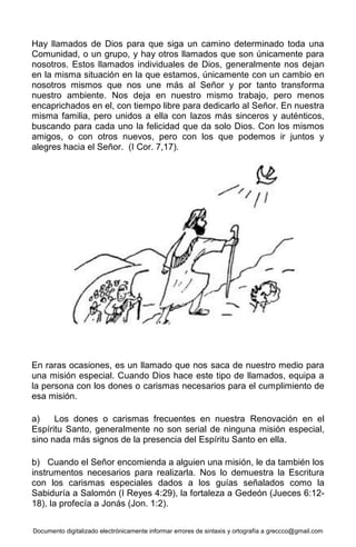 Documento digitalizado electrónicamente informar errores de sintaxis y ortografía a greccco@gmail.com
Hay llamados de Dios para que siga un camino determinado toda una
Comunidad, o un grupo, y hay otros llamados que son únicamente para
nosotros. Estos llamados individuales de Dios, generalmente nos dejan
en la misma situación en la que estamos, únicamente con un cambio en
nosotros mismos que nos une más al Señor y por tanto transforma
nuestro ambiente. Nos deja en nuestro mismo trabajo, pero menos
encaprichados en el, con tiempo libre para dedicarlo al Señor. En nuestra
misma familia, pero unidos a ella con lazos más sinceros y auténticos,
buscando para cada uno la felicidad que da solo Dios. Con los mismos
amigos, o con otros nuevos, pero con los que podemos ir juntos y
alegres hacia el Señor. (I Cor. 7,17).
En raras ocasiones, es un llamado que nos saca de nuestro medio para
una misión especial. Cuando Dios hace este tipo de llamados, equipa a
la persona con los dones o carismas necesarios para el cumplimiento de
esa misión.
a) Los dones o carismas frecuentes en nuestra Renovación en el
Espíritu Santo, generalmente no son serial de ninguna misión especial,
sino nada más signos de la presencia del Espíritu Santo en ella.
b) Cuando el Señor encomienda a alguien una misión, le da también los
instrumentos necesarios para realizarla. Nos lo demuestra la Escritura
con los carismas especiales dados a los guías señalados como la
Sabiduría a Salomón (I Reyes 4:29), la fortaleza a Gedeón (Jueces 6:12-
18), la profecía a Jonás (Jon. 1:2).
 