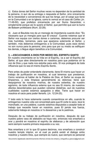 Documento digitalizado electrónicamente informar errores de sintaxis y ortografía a greccco@gmail.com
c) Estos dones del Señor muchas veces no dependen de la santidad de
la persona, ni aun de su entrega o respuesta al Señor, sino únicamente
de la necesidad o conveniencia de que los tenga, por el cargo que tiene
en la Comunidad o en la Iglesia, como lo vemos en el caso de Caifás (Jn.
11:49-50), que profetizo únicamente por ser Sumo Sacerdote; o
simplemente porque así lo quiere el Señor, que permitió que aún la burra
de Balaam profetizara (Num. 22:28).
d) Juan el Bautista nos da un mensaje de importancia cuando dice: "Es
necesario que yo mengüe para que El crezca”. Cuando notamos que el
Señor nos equipa con ciertos dones o carismas, debemos procurar ser
más humildes, borrarnos, para que aparezca solamente el Señor, y
también, más debemos entregarnos a la Comunidad, pues esos dones
no son nunca para la persona, sino para que por su medio se edifiquen
los demás, o llegue algún beneficio a la Comunidad.
3. —ESCUCHAMOS A DIOS POR MEDIO DEL ESPIRITU SANTO
En nuestro crecimiento en la Vida en el Espíritu, va a ser el Espíritu del
Señor, el que obre directamente en nosotros para que podamos oír la
voz de Dios y que nada nos estorbe para esto. El nos protegerá de toda
influencia que no sea el mismo Espíritu Santo.
Pero antes de poder entenderle claramente, tiene El mismo que hacer un
trabajo de purificación en nosotros, al cual tenemos que prestamos.
Como veíamos al hablar de la Palabra de Dios, el Señor se ocupa de
limpiarnos, y esta limpieza generalmente es dolorosa; tiene que
despojarnos de nosotros mismos, de nuestra soberbia, de nuestro
egoísmo, de toda influencia externa que no sea El mismo, de nuestros
afectos desordenados que pueden volverse idolatrías, aun de nuestras
cualidades cuando estamos apegados a ellas. Tiene que hacer en
nosotros el vacio para poder llenarlo. (Jn. 12:24-25).
Y todo esto lo hace solamente cuando consentimos en ello, cuando le
entregarnos nuestra vida con sinceridad para que El corte lo seco, lave lo
manchado, en una palabra, cuando estamos dispuestos a aceptar todo el
trabajo que necesite hacer en nosotros, pues El jamás nos fuerza,
solamente trabaja en nosotros sí !o deseamos y se lo pedimos.
Después de su trabajo de purificación en nosotros, después de que
nuestro pobre vaso de alabastro se haya roto, entonces nos enseñara a
orar y pondrá en nosotros el espíritu de alabanza y de adoración que
será siempre nuestra primera respuesta a su voz.
Nos enseñara a oír lo que El quiera decirnos, nos enseñara a construir
nuestro templo interior, en el cual ya podrá existir el dialogo entre
nosotros y nuestro Dios, que siempre es nuevo, que siempre es personal
 