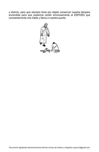 Documento digitalizado electrónicamente informar errores de sintaxis y ortografía a greccco@gmail.com
y distinto, pero que siempre tiene por objeto conservar nuestra lámpara
encendida para que podamos recibir amorosamente al ESPOSO que
constantemente nos habla y llama a nuestra puerta.
 