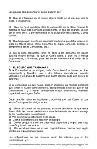 Documento digitalizado electrónicamente informar errores de sintaxis y ortografía a greccco@gmail.com
Las causas para prolongar el curso, pueden ser:
1) Que se intercalen en el mismo alguna fiesta en el día que toca la
clase, o vacaciones.
2) Que no haya quedado clara la exposici6n de la clase (porque la
materia no haya sido asimilada debidamente, ya sea por el grupo, ya sea
por el tema en sí, o por deficiencia en la exposición del Maestro, u otras
causas).
3) Que haya algún asunto de especial importancia que deba tratarse en
lugar de alguna clase, como: Resumen de algún Congreso, explicar el
compromiso con la Comunidad, etc.).
Lo que si debe procurarse, para no dejar a las personas sin clases
durante mucho tiempo, es que el Curso tarde, o bien los 3 meses
programados, o 6 meses, pues así no se interrumpirá el orden de la
Comunidad.
D. EL EQUIPO QUE TRABAJARA
Si la Comunidad es ya antigua, cada Curso tendrá al frente un Líder
responsable y Maestro, uno o dos líderes secundarios, también
Maestros, y un grupo de pastores que podrá atender cada uno de 5 a 10
personas.
Si la Comunidad es aun nueva, pueden utilizarse las mismas personas
que toman el Curso como pastores, escogiéndolas entre las que en los
Crecimientos I y II hayan demostrado mayor entusiasmo, fidelidad,
capacidad y entrega al Señor.
Debe también haber un Ayudante o Administrador del Curso, el cual
tendrá£ las siguientes obligaciones:
a) Llevar el control de los pastores, estando pendiente de que estos
lleven el de las ovejas. (Asistencias, cumplimiento de las tareas, entrega
de los cuestionarios contestados).
b) Ver que haya Cuestionarios de la Clase.
c) Citar a los pastores a la Reunión de Equipo.
d) Cuidar de que el salón de clase esté disponible y limpio, que haya
pizarr6n y todo lo necesario.
e) Dar oportunamente los avisos, especialmente cuando haya algún
cambio en el programa previsto.
Las obligaciones de los pastores serán las mismas que en los
Crecimientos I y II.
 