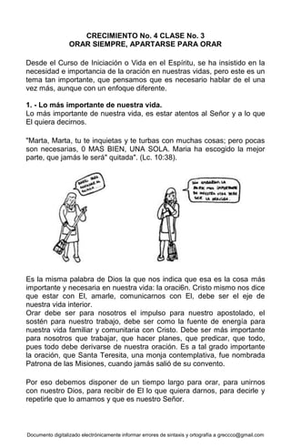 Documento digitalizado electrónicamente informar errores de sintaxis y ortografía a greccco@gmail.com
CRECIMIENTO No. 4 CLASE No. 3
ORAR SIEMPRE, APARTARSE PARA ORAR
Desde el Curso de Iniciación o Vida en el Espíritu, se ha insistido en la
necesidad e importancia de la oración en nuestras vidas, pero este es un
tema tan importante, que pensamos que es necesario hablar de el una
vez más, aunque con un enfoque diferente.
1. - Lo más importante de nuestra vida.
Lo más importante de nuestra vida, es estar atentos al Señor y a lo que
El quiera decirnos.
"Marta, Marta, tu te inquietas y te turbas con muchas cosas; pero pocas
son necesarias, 0 MAS BIEN, UNA SOLA. Maria ha escogido la mejor
parte, que jamás le será" quitada". (Lc. 10:38).
Es la misma palabra de Dios la que nos indica que esa es la cosa más
importante y necesaria en nuestra vida: la oraci6n. Cristo mismo nos dice
que estar con El, amarle, comunicarnos con El, debe ser el eje de
nuestra vida interior.
Orar debe ser para nosotros el impulso para nuestro apostolado, el
sostén para nuestro trabajo, debe ser como la fuente de energía para
nuestra vida familiar y comunitaria con Cristo. Debe ser más importante
para nosotros que trabajar, que hacer planes, que predicar, que todo,
pues todo debe derivarse de nuestra oración. Es a tal grado importante
la oración, que Santa Teresita, una monja contemplativa, fue nombrada
Patrona de las Misiones, cuando jamás salió de su convento.
Por eso debemos disponer de un tiempo largo para orar, para unirnos
con nuestro Dios, para recibir de El lo que quiera darnos, para decirle y
repetirle que lo amamos y que es nuestro Señor.
 