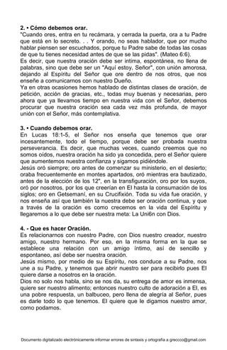 Documento digitalizado electrónicamente informar errores de sintaxis y ortografía a greccco@gmail.com
2. • Cómo debemos orar.
"Cuando ores, entra en tu recámara, y cerrada la puerta, ora a tu Padre
que está en lo secreto. . . Y orando, no seas hablador, que por mucho
hablar piensen ser escuchados, porque tu Padre sabe de todas las cosas
de que tu tienes necesidad antes de que se las pidas". (Mateo 6:6).
Es decir, que nuestra oración debe ser intima, espontánea, no llena de
palabras, sino que debe ser un "Aquí estoy, Señor", con unión amorosa,
dejando al Espíritu del Señor que ore dentro de nos otros, que nos
enseñe a comunicarnos con nuestro Dueño.
Ya en otras ocasiones hemos hablado de distintas clases de oración, de
petición, acción de gracias, etc., todas muy buenas y necesarias, pero
ahora que ya llevamos tiempo en nuestra vida con el Señor, debemos
procurar que nuestra oración sea cada vez más profunda, de mayor
unión con el Señor, más contemplativa.
3. • Cuando debemos orar.
En Lucas 18:1-5, el Señor nos enseña que tenemos que orar
incesantemente, todo el tiempo, porque debe ser probada nuestra
perseverancia. Es decir, que muchas veces, cuando creemos que no
somos oídos, nuestra oración ha sido ya concedida, pero el Señor quiere
que aumentemos nuestra confianza y sigamos pidiéndole.
Jesús oró siempre; oro antes de comenzar su ministerio, en el desierto;
oraba frecuentemente en montes apartados, oró mientras era bautizado,
antes de la elección de los 12", en la transfiguración, oro por los suyos,
oró por nosotros, por los que creerían en El hasta la consumación de los
siglos; oro en Getsemaní, en su Crucifixión. Toda su vida fue oración, y
nos enseña así que también la nuestra debe ser oración continua, y que
a través de la oración es como crecemos en la vida del Espíritu y
llegaremos a lo que debe ser nuestra meta: La Uni6n con Dios.
4. - Que es hacer Oración.
Es relacionarnos con nuestro Padre, con Dios nuestro creador, nuestro
amigo, nuestro hermano. Por eso, en la misma forma en la que se
establece una relación con un amigo íntimo, así de sencillo y
espontaneo, así debe ser nuestra oración.
Jesús mismo, por medio de su Espíritu, nos conduce a su Padre, nos
une a su Padre, y tenemos que abrir nuestro ser para recibirlo pues El
quiere darse a nosotros en la oración.
Dios no solo nos habla, sino se nos da, su entrega de amor es inmensa,
quiere ser nuestro alimento; entonces nuestro culto de adoración a El, es
una pobre respuesta, un balbuceo, pero llena de alegría al Señor, pues
es darle todo lo que tenemos. El quiere que le digamos nuestro amor,
como podamos.
 