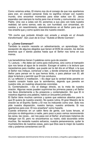 Documento digitalizado electrónicamente informar errores de sintaxis y ortografía a greccco@gmail.com
Como veíamos antes, El mismo nos da el consejo de que nos apartemos
para orar, en oración personal. Esta no significa romper con nuestro
mundo, sino encontrar momentos para estar solos con El. Jesús
esperaba casi siempre la noche para irse al monte y comunicarse con su
Padre. Una vez a solas con El, ponernos a sus pies con toda nuestra
realidad, tal como somos, esto es, con humildad, con sinceridad, sin
caretas y sin resentimiento, abandonándonos en el Señor para que El
nos enseña que y como quiere ese día nuestra oración.
"Oh noche que juntaste Amado con amada y amada en el Amado
transformada". San Juan de la Cruz: "Subida al Monte Carmelo".
5. - ¿Como Comenzar?
También la oración necesita un adiestramiento, un aprendizaje. Con
excepción de algunos elegidos que tienen el DON de oración, los demás
tenemos que ir dando pasitos hasta que el Señor nos toma en sus
manos.
Los benedictinos tienen 3 palabras como guía de oración:
1). Lectura. —No debe ser como para instruirnos, sino como el trampolín
que nos lanza al agua de la oración. Escoger el salmo o la lectura que
necesitamos para meditar, que puede ser la del día en el Misal, o la que
el Señor nos indique, comenzar a leer, y donde sintamos el llamado del
Señor para pensar en lo que hemos leído, o para platicar con El, alii
dejar la lectura y permitir que El nos conduzca.
2). La reflexión o meditación. —Es dejar que la verdad leída penetre en
nuestro corazón hasta que la asimilemos, dejando que penetre en
nuestra vida, en nuestras situaciones concretas.
3). Contemplación. —Es el dialogo directo, es la meta de nuestra
oración. Algunas veces pueden suprimirse los primeros pasos y el Señor
nos lleva directamente a Su presencia y contemplación. Sin que El ni
nosotros digamos una palabra, habrá un encuentro profundo.
El Señor tiene muchos caminos y quiere que estemos abiertos para lo
que El quiera de nuestra oración. No quiere rutina. El gran Maestro de la
oración es el Espíritu Santo y El nos ira indicando como orar. Solo nos
pide nuestra disposición, nuestro tiempo, nuestro ambiente. Si nos
apartamos para orar, El nos enseñara" como hacerlo.
Cuando entramos en un salón lleno de gente, con luces tenues, al
principio no distinguimos a nadie, pero poco a poco vamos reconociendo
las caras, las voces... así nos pasa con el Señor: al principio tratamos de
dialogar con El, pero no encontramos su rostro, está escondido entre
muchos. Se necesita nuestro esfuerzo, nuestra perseverancia, quitar la
muchedumbre de nuestras cosas, para que Dios sea lo mejor de nuestra
vida y podamos conectarnos con El.
 