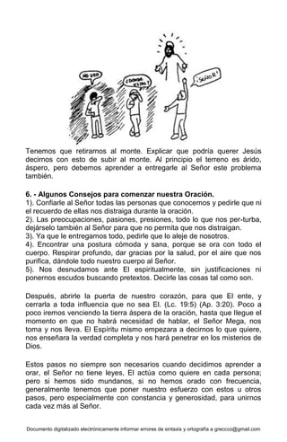 Documento digitalizado electrónicamente informar errores de sintaxis y ortografía a greccco@gmail.com
Tenemos que retirarnos al monte. Explicar que podría querer Jesús
decirnos con esto de subir al monte. Al principio el terreno es árido,
áspero, pero debemos aprender a entregarle al Señor este problema
también.
6. - Algunos Consejos para comenzar nuestra Oración.
1). Confiarle al Señor todas las personas que conocemos y pedirle que ni
el recuerdo de ellas nos distraiga durante la oración.
2). Las preocupaciones, pasiones, presiones, todo lo que nos per-turba,
dejárselo también al Señor para que no permita que nos distraigan.
3). Ya que le entregamos todo, pedirle que lo aleje de nosotros.
4). Encontrar una postura cómoda y sana, porque se ora con todo el
cuerpo. Respirar profundo, dar gracias por la salud, por el aire que nos
purifica, dándole todo nuestro cuerpo al Señor.
5). Nos desnudamos ante El espiritualmente, sin justificaciones ni
ponernos escudos buscando pretextos. Decirle las cosas tal como son.
Después, abrirle la puerta de nuestro corazón, para que El ente, y
cerrarla a toda influencia que no sea El. (Lc. 19:5) (Ap. 3:20). Poco a
poco iremos venciendo la tierra áspera de la oración, hasta que llegue el
momento en que no habrá necesidad de hablar, el Señor Mega, nos
toma y nos lleva. El Espíritu mismo empezara a decirnos lo que quiere,
nos enseñara la verdad completa y nos hará penetrar en los misterios de
Dios.
Estos pasos no siempre son necesarios cuando decidimos aprender a
orar, el Señor no tiene leyes, El actúa como quiere en cada persona;
pero si hemos sido mundanos, si no hemos orado con frecuencia,
generalmente tenemos que poner nuestro esfuerzo con estos u otros
pasos, pero especialmente con constancia y generosidad, para unirnos
cada vez más al Señor.
 