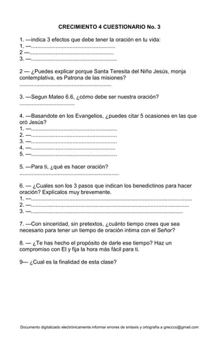 Documento digitalizado electrónicamente informar errores de sintaxis y ortografía a greccco@gmail.com
CRECIMIENTO 4 CUESTIONARIO No. 3
1. —indica 3 efectos que debe tener la oración en tu vida:
1. —.......................................................
2 —.......................................................
3. —........................................................
2 — ¿Puedes explicar porque Santa Teresita del Niño Jesús, monja
contemplativa, es Patrona de las misiones?
............................................................
3. —Segun Mateo 6.6, ¿cómo debe ser nuestra oración?
....................................
4. —Basandote en los Evangelios, ¿puedes citar 5 ocasiones en las que
oró Jesús?
1. —........................................................
2. —........................................................
3. —........................................................
4. —.......................................................
5. —........................................................
5. —Para ti, ¿qué es hacer oración?
.................................................................
6. — ¿Cuales son los 3 pasos que indican los benedictinos para hacer
oración? Explícalos muy brevemente.
1. —.........................................................................................................
2. —.......................................................................................................
3. —...................................................................................................
7. —Con sinceridad, sin pretextos, ¿cuánto tiempo crees que sea
necesario para tener un tiempo de oración intima con el Señor?
8. — ¿Te has hecho el propósito de darle ese tiempo? Haz un
compromiso con El y fija la hora más fácil para ti.
9— ¿Cual es la finalidad de esta clase?
 