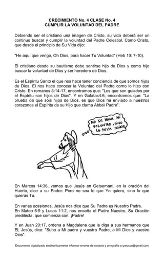Documento digitalizado electrónicamente informar errores de sintaxis y ortografía a greccco@gmail.com
CRECIMIENTO No. 4 CLASE No. 4
CUMPLIR LA VOLUNTAD DEL PADRE
Debiendo ser el cristiano una imagen de Cristo, su vida deberá ser un
continuo buscar y cumplir la voluntad del Padre Celestial. Como Cristo,
que desde el principio de Su Vida dijo:
"He aquí que vengo, Oh Dios, para hacer Tu Voluntad" (Heb 10: 7-10).
El cristiano desde su bautismo debe sentirse hijo de Dios y como hijo
buscar la voluntad de Dios y ser heredero de Dios.
Es el Espíritu Santo el que nos hace tener conciencia de que somos hijos
de Dios. El nos hace conocer la Voluntad del Padre como lo hizo con
Cristo. En romanos 8:14-17, encontramos que: "Los que son guiados por
el Espíritu son hijos de Dios". Y en Galatas4:6, encontramos que: "La
prueba de que sois hijos de Dios, es que Dios ha enviado a nuestros
corazones el Espíritu de su Hijo que clama Abba Padre".
En Marcos 14:36, vemos que Jesús en Getsemaní, en la oración del
Huerto, dice a su Padre: Pero no sea lo que Yo quiero, sino lo que
quieras Tú.
En varias ocasiones, Jesús nos dice que Su Padre es Nuestro Padre.
En Mateo 6:9 y Lucas 11:2, nos enseña el Padre Nuestro, Su Oración
predilecta, que comienza con: ¡Padre!
Y en Juan 20:17, ordena a Magdalena que le diga a sus hermanos que
El, Jesús, dice: "Subo a Mi padre y vuestro Padre, a Mi Dios y vuestro
Dios".
 