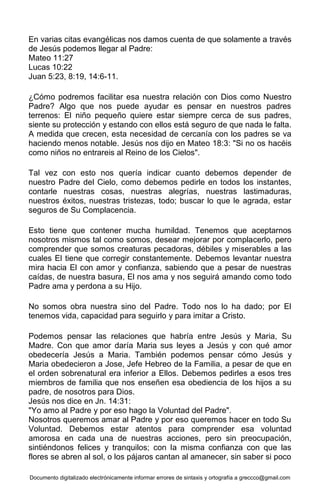 Documento digitalizado electrónicamente informar errores de sintaxis y ortografía a greccco@gmail.com
En varias citas evangélicas nos damos cuenta de que solamente a través
de Jesús podemos llegar al Padre:
Mateo 11:27
Lucas 10:22
Juan 5:23, 8:19, 14:6-11.
¿Cómo podremos facilitar esa nuestra relación con Dios como Nuestro
Padre? Algo que nos puede ayudar es pensar en nuestros padres
terrenos: El niño pequeño quiere estar siempre cerca de sus padres,
siente su protección y estando con ellos está seguro de que nada le falta.
A medida que crecen, esta necesidad de cercanía con los padres se va
haciendo menos notable. Jesús nos dijo en Mateo 18:3: "Si no os hacéis
como niños no entrareis al Reino de los Cielos".
Tal vez con esto nos quería indicar cuanto debemos depender de
nuestro Padre del Cielo, como debemos pedirle en todos los instantes,
contarle nuestras cosas, nuestras alegrías, nuestras lastimaduras,
nuestros éxitos, nuestras tristezas, todo; buscar lo que le agrada, estar
seguros de Su Complacencia.
Esto tiene que contener mucha humildad. Tenemos que aceptarnos
nosotros mismos tal como somos, desear mejorar por complacerlo, pero
comprender que somos creaturas pecadoras, débiles y miserables a las
cuales El tiene que corregir constantemente. Debemos levantar nuestra
mira hacia El con amor y confianza, sabiendo que a pesar de nuestras
caídas, de nuestra basura, El nos ama y nos seguirá amando como todo
Padre ama y perdona a su Hijo.
No somos obra nuestra sino del Padre. Todo nos lo ha dado; por El
tenemos vida, capacidad para seguirlo y para imitar a Cristo.
Podemos pensar las relaciones que habría entre Jesús y Maria, Su
Madre. Con que amor daría Maria sus leyes a Jesús y con qué amor
obedecería Jesús a Maria. También podemos pensar cómo Jesús y
Maria obedecieron a Jose, Jefe Hebreo de la Familia, a pesar de que en
el orden sobrenatural era inferior a Ellos. Debemos pedirles a esos tres
miembros de familia que nos enseñen esa obediencia de los hijos a su
padre, de nosotros para Dios.
Jesús nos dice en Jn. 14:31:
"Yo amo al Padre y por eso hago la Voluntad del Padre".
Nosotros queremos amar al Padre y por eso queremos hacer en todo Su
Voluntad. Debemos estar atentos para comprender esa voluntad
amorosa en cada una de nuestras acciones, pero sin preocupación,
sintiéndonos felices y tranquilos; con la misma confianza con que las
flores se abren al sol, o los pájaros cantan al amanecer, sin saber si poco
 