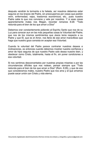 Documento digitalizado electrónicamente informar errores de sintaxis y ortografía a greccco@gmail.com
después vendrán la tormenta o la helada, así nosotros debemos estar
seguros en los brazos del Padre, sin preocuparnos por cosas que podrán
venir, enfermedad, vejez, trastornos económicos, etc., pues nuestro
Padre sabe lo que nos conviene y vela por nosotros. Y si esas cosas
aparentemente malas nos Megan, recordar romanos 8:28: "Todo
redunda para el bien de los que aman a Dios"
Debemos orar constantemente pidiendo al Espíritu Santo que nos de su
Luz para conocer aun en las más pequeñas cosas la Voluntad del Padre;
que nos de los mismos sentimientos que Jesús tenia respecto a su
Padre y que El, que es el Amor, nos llene de ese amor maravilloso que
haga que nuestro gozo consista en aceptar esa Voluntad.
Cuando la voluntad del Padre parece contrariar nuestros deseos e
inclinaciones, es entonces cuando debemos mostrar nuestra confianza y
amor de hijos seguros de que nuestro Padre solo desea nuestro bien, y
obedecer como Cristo, totalmente, hasta el fin, sin poner condiciones a
esa voluntad.
Si nos sentimos desconcertados por nuestras propias miserias o por las
circunstancias difíciles que nos rodean, pensar siempre que "Todo
redunda para el bien de los que aman a Dios" (Rom. 8:28), y que de eso
que consideramos males, nuestro Padre que nos ama y al que amamos
puede sacar unión con Cristo y vida eterna.
 