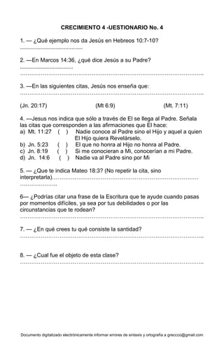 Documento digitalizado electrónicamente informar errores de sintaxis y ortografía a greccco@gmail.com
CRECIMIENTO 4 -UESTIONARIO No. 4
1. — ¿Qué ejemplo nos da Jesús en Hebreos 10:7-10?
........................................
2. —En Marcos 14:36, ¿qué dice Jesús a su Padre?
..................................
……………………………………………………………………………………..
3. —En las siguientes citas, Jesús nos enseña que:
……………………………………………………………………………………..
(Jn. 20:17) (Mt 6:9) (Mt. 7:11)
4. —Jesus nos indica que sólo a través de El se llega al Padre. Señala
las citas que corresponden a las afirmaciones que El hace:
a) Mt. 11:27 ( ) Nadie conoce al Padre sino el Hijo y aquel a quien
El Hijo quiera Revelárselo.
b) Jn. 5:23 ( ) El que no honra al Hijo no honra al Padre.
c) Jn. 8:19 ( ) Si me conocieran a Mi, conocerían a mi Padre.
d) Jn. 14:6 ( ) Nadie va al Padre sino por Mi
5. — ¿Que te indica Mateo 18:3? (No repetir la cita, sino
interpretarla)……………………………………………………………………
………………..
6— ¿Podrías citar una frase de la Escritura que te ayude cuando pasas
por momentos difíciles, ya sea por tus debilidades o por las
circunstancias que te rodean?
……………………………………………………………………………………..
7. — ¿En qué crees tu qué consiste la santidad?
……………………………………………………………………………………..
8. — ¿Cual fue el objeto de esta clase?
……………………………………………………………………………………..
 