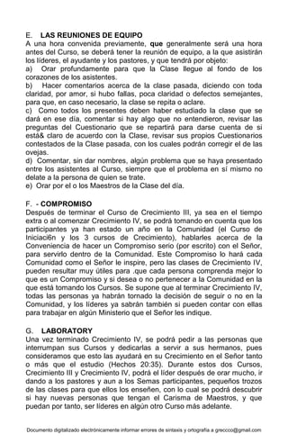 Documento digitalizado electrónicamente informar errores de sintaxis y ortografía a greccco@gmail.com
E. LAS REUNIONES DE EQUIPO
A una hora convenida previamente, que generalmente será una hora
antes del Curso, se deberá tener la reunión de equipo, a la que asistirán
los líderes, el ayudante y los pastores, y que tendrá por objeto:
a) Orar profundamente para que la Clase llegue al fondo de los
corazones de los asistentes.
b) Hacer comentarios acerca de la clase pasada, diciendo con toda
claridad, por amor, si hubo fallas, poca claridad o defectos semejantes,
para que, en caso necesario, la clase se repita o aclare.
c) Como todos los presentes deben haber estudiado la clase que se
dará en ese día, comentar si hay algo que no entendieron, revisar las
preguntas del Cuestionario que se repartirá para darse cuenta de si
está& claro de acuerdo con la Clase, revisar sus propios Cuestionarios
contestados de la Clase pasada, con los cuales podrán corregir el de las
ovejas.
d) Comentar, sin dar nombres, algún problema que se haya presentado
entre los asistentes al Curso, siempre que el problema en sí mismo no
delate a la persona de quien se trate.
e) Orar por el o los Maestros de la Clase del día.
F. - COMPROMISO
Después de terminar el Curso de Crecimiento III, ya sea en el tiempo
extra o al comenzar Crecimiento IV, se podrá tomando en cuenta que los
participantes ya han estado un año en la Comunidad (el Curso de
Iniciaci6n y los 3 cursos de Crecimiento), hablarles acerca de la
Conveniencia de hacer un Compromiso serio (por escrito) con el Señor,
para servirlo dentro de la Comunidad. Este Compromiso lo hará cada
Comunidad como el Señor le inspire, pero las clases de Crecimiento IV,
pueden resultar muy útiles para .que cada persona comprenda mejor lo
que es un Compromiso y si desea o no pertenecer a la Comunidad en la
que está tomando los Cursos. Se supone que al terminar Crecimiento IV,
todas las personas ya habrán tornado la decisión de seguir o no en la
Comunidad, y los líderes ya sabrán también si pueden contar con ellas
para trabajar en algún Ministerio que el Señor les indique.
G. LABORATORY
Una vez terminado Crecimiento IV, se podrá pedir a las personas que
interrumpan sus Cursos y dedicarlas a servir a sus hermanos, pues
consideramos que esto las ayudará en su Crecimiento en el Señor tanto
o más que el estudio (Hechos 20:35). Durante estos dos Cursos,
Crecimiento III y Crecimiento IV, podrá el líder después de orar mucho, ir
dando a los pastores y aun a los Semas participantes, pequeños trozos
de las clases para que ellos los enseñen, con lo cual se podrá descubrir
si hay nuevas personas que tengan el Carisma de Maestros, y que
puedan por tanto, ser líderes en algún otro Curso más adelante.
 