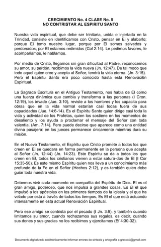 Documento digitalizado electrónicamente informar errores de sintaxis y ortografía a greccco@gmail.com
CRECIMIENTO No. 4 CLASE No. 5
NO CONTRISTAR AL ESPIRITU SANTO
Nuestra vida espiritual, que debe ser trinitaria, unida e injertada en la
Trinidad, consiste en identificamos con Cristo, pensar en El y alabarlo;
porque El tomo nuestro lugar, porque por El somos salvados y
perdonados, por El estamos redimidos (Col 2:14). Le pedimos favores, le
acompañamos, le hablamos.
Por medio de Cristo, llegamos sin gran dificultad al Padre, reconocemos
su amor, su perdón, recibimos la vida nueva (Jn. 12:47). De tal modo que
todo aquel quien cree y acepta al Señor, tendrá la vida eterna. (Jn. 3:15).
Pero el Espíritu Santo era poco conocido hasta esta Renovaci6n
Espiritual.
La Sagrada Escritura en el Antiguo Testamento, nos habla de El como
una fuerza dinámica que cambia y transforma a las personas (I Cron.
12:19), los invade (Jue. 3:10), reviste a los hombres y los capacita para
obras que en la vida normal estarían casi todas fuera de sus
capacidades (Jue. 14:6-14). Es el Espíritu Santo quien dirige casi toda la
vida y actividad de los Profetas, quien los sostiene en los momentos de
desaliento y los ayuda a proclamar el mensaje del Señor con toda
valentía. (Am. 7:14). Pero puede decirse que aparece como una entidad
divina pasajera: en los jueces permanece únicamente mientras dura su
misión.
En el Nuevo Testamento, el Espíritu que Cristo promete a todos los que
creen en El se quedara en forma permanente en la persona que acepta
al Señor (Jn. 12:44) (Jn. 14:23). Este Espíritu se da a todos los que
creen en El, todos los cristianos vienen a estar satura-dos de El (I Cor
15:35-50). Es este mismo Espíritu quien nos lleva a un conocimiento más
profundo de la Fe en el Señor (Hechos 2:12), y es también quien debe
guiar toda nuestra vida.
Debemos vivir cada momento en compañía del Espíritu de Dios. El es el
gran amigo, poderoso, que nos impulsa a grandes cosas. Es El el que
impulsó a los apóstoles en los primeros tiempos de la lglesia y el que ha
velado por esta a través de todos los tiempos. Es El el que está actuando
intensamente en esta actual Renovación Espiritual.
Pero ese amigo se contrista por el pecado (I Jn. 3:9), y también cuando
limitamos su amor, cuando rechazamos sus regalos, es decir, cuando
sus dones y sus gracias no los recibimos y ejercitamos (Ef 4:30-32).
 
