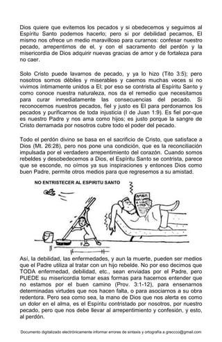 Documento digitalizado electrónicamente informar errores de sintaxis y ortografía a greccco@gmail.com
Dios quiere que evitemos los pecados y si obedecemos y seguimos al
Espíritu Santo podemos hacerlo; pero si por debilidad pecamos, El
mismo nos ofrece un medio maravilloso para curarnos: confesar nuestro
pecado, arrepentirnos de el, y con el sacramento del perdón y la
misericordia de Dios adquirir nuevas gracias de amor y de fortaleza para
no caer.
Solo Cristo puede lavarnos de pecado, y ya lo hizo (Tito 3:5); pero
nosotros somos débiles y miserables y caemos muchas veces si no
vivimos íntimamente unidos a El; por eso se contrista al Espíritu Santo y
como conoce nuestra naturaleza, nos da el remedio que necesitamos
para curar inmediatamente las consecuencias del pecado. Si
reconocemos nuestros pecados, fiel y justo es El para perdonarnos los
pecados y purificarnos de toda injusticia (I de Juan 1:9). Es fiel por-que
es nuestro Padre y nos ama como hijos; es justo porque la sangre de
Cristo derramada por nosotros cubre todo el poder del pecado.
Todo el perdón divino se basa en el sacrificio de Cristo, que satisface a
Dios (Mt. 26:28), pero nos pone una condición, que es la reconciliación
impulsada por el verdadero arrepentimiento del corazón. Cuando somos
rebeldes y desobedecemos a Dios, el Espíritu Santo se contrista, parece
que se esconde, no oímos ya sus inspiraciones y entonces Dios como
buen Padre, permite otros medios para que regresemos a su amistad.
Así, la debilidad, las enfermedades, y aun la muerte, pueden ser medios
que el Padre utiliza al tratar con un hijo rebelde. No por eso decimos que
TODA enfermedad, debilidad, etc., sean enviadas por el Padre, pero
PUEDE su misericordia tomar esas formas para hacernos entender que
no estamos por el buen camino (Prov. 3:1-12), para ensenarnos
determinadas virtudes que nos hacen falta, o para asociarnos a su obra
redentora. Pero sea como sea, la mano de Dios que nos alerta es como
un dolor en el alma, es el Espíritu contristado por nosotros, por nuestro
pecado, pero que nos debe llevar al arrepentimiento y confesión, y esto,
al perdón.
NO ENTRISTECER AL ESPIRITU SANTO
 