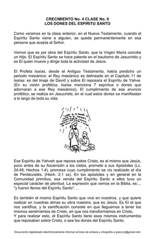 Documento digitalizado electrónicamente informar errores de sintaxis y ortografía a greccco@gmail.com
CRECIMIENTO No. 4 CLASE No. 6
LOS DONES DEL ESPIRITU SANTO
Como veíamos en la clase anterior, en el Nuevo Testamento, cuando el
Espíritu Santo viene a alguien, se queda permanentemente en esa
persona que acepta al Señor.
Vemos que es por obra del Espíritu Santo, que la Virgen Maria concibe
un Hijo. El Espíritu Santo se hace patente en el bautismo de Jesucristo y
es El quien mueve y dirige toda la actividad de Jesús.
El Profeta Isaías, desde el Antiguo Testamento, había predicho un
periodo mesiánico; el Rey mesiánico es delineado en el Capitulo 11 de
Isaías: es del linaje de David y sobre El reposara el Espíritu de Yahve.
(En su visión profética, Isaías menciona 7 espíritus o dones que
adornaran a ese Rey mesiánico). El cumplimiento de ese anuncio
profético, se realiza en Jesucristo, en el cual estos dones se manifiestan
a lo largo de toda su vida.
Ese Espíritu de Yahveh que reposa sobre Cristo, es el mismo que Jesús,
poco antes de su Ascensión a los cielos, promete a sus Apóstoles (Lc.
24:49; Hechos 1:4), promesa cuyo cumplimiento se vio realizado el día
de Pentecostés. (Hech. 2:1 ss). En los apóstoles y en general en la
Comunidad primitiva, esa venida del Espíritu Santo a ellos tuvo un
especial carácter de plenitud. La expresión que vemos en la Biblia, es:...
"y fueron llenos del Espíritu Santo". . .
Es también el mismo Espíritu Santo que vive en nosotros, y que quiere
realizar en nuestras almas su obra maestra, que es Jesús. Es EI el que
nos santifica, y la santificación consiste en que lleguemos a tener los
mismos sentimientos de Cristo, en que nos transformemos en Cristo.
Y para realizar esto, el Espíritu Santo tiene esos mismos instrumentos
que reposaban sobre Cristo, o sea los dones del Espíritu Santo.
 