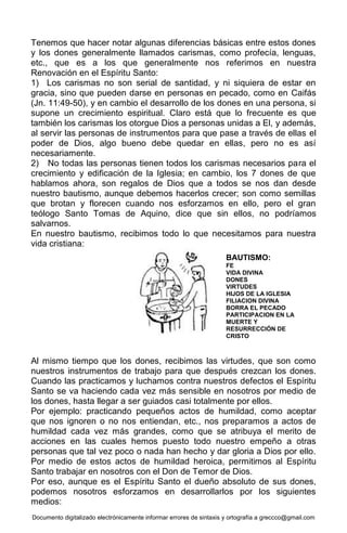 Documento digitalizado electrónicamente informar errores de sintaxis y ortografía a greccco@gmail.com
Tenemos que hacer notar algunas diferencias básicas entre estos dones
y los dones generalmente llamados carismas, como profecía, lenguas,
etc., que es a los que generalmente nos referimos en nuestra
Renovación en el Espíritu Santo:
1) Los carismas no son serial de santidad, y ni siquiera de estar en
gracia, sino que pueden darse en personas en pecado, como en Caifás
(Jn. 11:49-50), y en cambio el desarrollo de los dones en una persona, si
supone un crecimiento espiritual. Claro está que lo frecuente es que
también los carismas los otorgue Dios a personas unidas a El, y además,
al servir las personas de instrumentos para que pase a través de ellas el
poder de Dios, algo bueno debe quedar en ellas, pero no es así
necesariamente.
2) No todas las personas tienen todos los carismas necesarios para el
crecimiento y edificación de la Iglesia; en cambio, los 7 dones de que
hablamos ahora, son regalos de Dios que a todos se nos dan desde
nuestro bautismo, aunque debemos hacerlos crecer; son como semillas
que brotan y florecen cuando nos esforzamos en ello, pero el gran
teólogo Santo Tomas de Aquino, dice que sin ellos, no podríamos
salvarnos.
En nuestro bautismo, recibimos todo lo que necesitamos para nuestra
vida cristiana:
Al mismo tiempo que los dones, recibimos las virtudes, que son como
nuestros instrumentos de trabajo para que después crezcan los dones.
Cuando las practicamos y luchamos contra nuestros defectos el Espíritu
Santo se va haciendo cada vez más sensible en nosotros por medio de
los dones, hasta llegar a ser guiados casi totalmente por ellos.
Por ejemplo: practicando pequeños actos de humildad, como aceptar
que nos ignoren o no nos entiendan, etc., nos preparamos a actos de
humildad cada vez más grandes, como que se atribuya el merito de
acciones en las cuales hemos puesto todo nuestro empeño a otras
personas que tal vez poco o nada han hecho y dar gloria a Dios por ello.
Por medio de estos actos de humildad heroica, permitimos al Espíritu
Santo trabajar en nosotros con el Don de Temor de Dios.
Por eso, aunque es el Espíritu Santo el dueño absoluto de sus dones,
podemos nosotros esforzamos en desarrollarlos por los siguientes
medios:
BAUTISMO:
FE
VIDA DIVINA
DONES
VIRTUDES
HIJOS DE LA IGLESIA
FILIACION DIVINA
BORRA EL PECADO
PARTICIPACION EN LA
MUERTE Y
RESURRECCIÓN DE
CRISTO
 