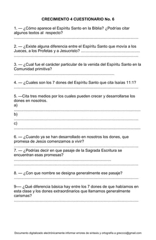 Documento digitalizado electrónicamente informar errores de sintaxis y ortografía a greccco@gmail.com
CRECIMIENTO 4 CUESTIONARIO No. 6
1. — ¿Cómo aparece el Espíritu Santo en la Biblia? ¿Podrías citar
algunos textos al respecto?
..................................................................................................................
2. — ¿Existe alguna diferencia entre el Espíritu Santo que movía a los
Jueces, a los Profetas y a Jesucristo? ......................................................
..................................................................................................................
3. — ¿Cual fue el carácter particular de la venida del Espíritu Santo en la
Comunidad primitiva?
............................................................................................
4. — ¿Cuales son los 7 dones del Espíritu Santo que cita Isaías 11:1?
..................................................................................................................
5. —Cita tres medios por los cuales pueden crecer y desarrollarse los
dones en nosotros.
a)
....................................................................................................................
b)
..................................................................................................................
c)
....................................................................................................................
6. — ¿Cuando ya se han desarrollado en nosotros los dones, que
promesa de Jesús comenzamos a vivir?
..................................................................................................................
7. — ¿Podrías decir en que pasaje de la Sagrada Escritura se
encuentran esas promesas?
.........................................................................................
..................................................................................................................
8. — ¿Con que nombre se designa generalmente ese pasaje?
..................................................................................................................
9-— ¿Qué diferencia básica hay entre los 7 dones de que habíamos en
esta clase y los dones extraordinarios que llamamos generalmente
carismas?
..................................................................................................................
 