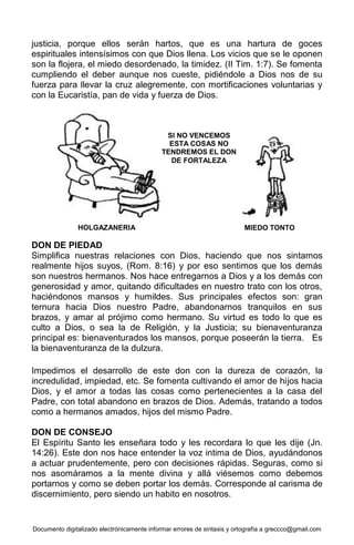 Documento digitalizado electrónicamente informar errores de sintaxis y ortografía a greccco@gmail.com
justicia, porque ellos serán hartos, que es una hartura de goces
espirituales intensísimos con que Dios llena. Los vicios que se le oponen
son la flojera, el miedo desordenado, la timidez. (II Tim. 1:7). Se fomenta
cumpliendo el deber aunque nos cueste, pidiéndole a Dios nos de su
fuerza para llevar la cruz alegremente, con mortificaciones voluntarias y
con la Eucaristía, pan de vida y fuerza de Dios.
DON DE PIEDAD
Simplifica nuestras relaciones con Dios, haciendo que nos sintamos
realmente hijos suyos, (Rom. 8:16) y por eso sentimos que los demás
son nuestros hermanos. Nos hace entregarnos a Dios y a los demás con
generosidad y amor, quitando dificultades en nuestro trato con los otros,
haciéndonos mansos y humildes. Sus principales efectos son: gran
ternura hacia Dios nuestro Padre, abandonarnos tranquilos en sus
brazos, y amar al prójimo como hermano. Su virtud es todo lo que es
culto a Dios, o sea la de Religión, y la Justicia; su bienaventuranza
principal es: bienaventurados los mansos, porque poseerán la tierra. Es
la bienaventuranza de la dulzura.
Impedimos el desarrollo de este don con la dureza de corazón, la
incredulidad, impiedad, etc. Se fomenta cultivando el amor de hijos hacia
Dios, y el amor a todas las cosas como pertenecientes a la casa del
Padre, con total abandono en brazos de Dios. Además, tratando a todos
como a hermanos amados, hijos del mismo Padre.
DON DE CONSEJO
El Espíritu Santo les enseñara todo y les recordara lo que les dije (Jn.
14:26). Este don nos hace entender la voz intima de Dios, ayudándonos
a actuar prudentemente, pero con decisiones rápidas. Seguras, como si
nos asomáramos a la mente divina y allá viésemos como debemos
portarnos y como se deben portar los demás. Corresponde al carisma de
discernimiento, pero siendo un habito en nosotros.
SI NO VENCEMOS
ESTA COSAS NO
TENDREMOS EL DON
DE FORTALEZA
HOLGAZANERIA MIEDO TONTO
 