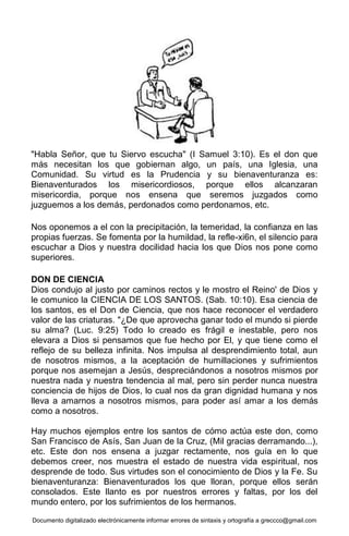 Documento digitalizado electrónicamente informar errores de sintaxis y ortografía a greccco@gmail.com
"Habla Señor, que tu Siervo escucha" (I Samuel 3:10). Es el don que
más necesitan los que gobiernan algo, un país, una Iglesia, una
Comunidad. Su virtud es la Prudencia y su bienaventuranza es:
Bienaventurados los misericordiosos, porque ellos alcanzaran
misericordia, porque nos ensena que seremos juzgados como
juzguemos a los demás, perdonados como perdonamos, etc.
Nos oponemos a el con la precipitación, la temeridad, la confianza en las
propias fuerzas. Se fomenta por la humildad, la refle-xi6n, el silencio para
escuchar a Dios y nuestra docilidad hacia los que Dios nos pone como
superiores.
DON DE CIENCIA
Dios condujo al justo por caminos rectos y le mostro el Reino' de Dios y
le comunico la CIENCIA DE LOS SANTOS. (Sab. 10:10). Esa ciencia de
los santos, es el Don de Ciencia, que nos hace reconocer el verdadero
valor de las criaturas. "¿De que aprovecha ganar todo el mundo si pierde
su alma? (Luc. 9:25) Todo lo creado es frágil e inestable, pero nos
elevara a Dios si pensamos que fue hecho por El, y que tiene como el
reflejo de su belleza infinita. Nos impulsa al desprendimiento total, aun
de nosotros mismos, a la aceptación de humillaciones y sufrimientos
porque nos asemejan a Jesús, despreciándonos a nosotros mismos por
nuestra nada y nuestra tendencia al mal, pero sin perder nunca nuestra
conciencia de hijos de Dios, lo cual nos da gran dignidad humana y nos
lleva a amarnos a nosotros mismos, para poder así amar a los demás
como a nosotros.
Hay muchos ejemplos entre los santos de cómo actúa este don, como
San Francisco de Asís, San Juan de la Cruz, (Mil gracias derramando...),
etc. Este don nos ensena a juzgar rectamente, nos guía en lo que
debemos creer, nos muestra el estado de nuestra vida espiritual, nos
desprende de todo. Sus virtudes son el conocimiento de Dios y la Fe. Su
bienaventuranza: Bienaventurados los que lloran, porque ellos serán
consolados. Este llanto es por nuestros errores y faltas, por los del
mundo entero, por los sufrimientos de los hermanos.
 