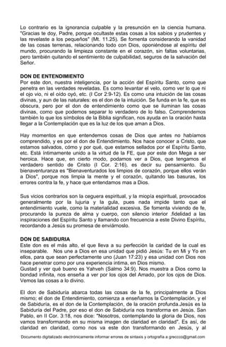 Documento digitalizado electrónicamente informar errores de sintaxis y ortografía a greccco@gmail.com
Lo contrario es la ignorancia culpable y la presunción en la ciencia humana.
"Gracias te doy, Padre, porque ocultaste estas cosas a los sabios y prudentes y
las revelaste a los pequeños" (Mt. 11.25). Se fomenta considerando la vanidad
de las cosas terrenas, relacionando todo con Dios, oponiéndose al espíritu del
mundo, procurando la limpieza constante en el corazón, sin faltas voluntarias,
pero también quitando el sentimiento de culpabilidad, seguros de la salvación del
Señor.
DON DE ENTENDIMIENTO
Por este don, nuestra inteligencia, por la acción del Espíritu Santo, como que
penetra en las verdades reveladas. Es como levantar el velo, como ver lo que ni
el ojo vio, ni el oído oyó, etc. (I Cor 2:9-12). Es como una intuición de las cosas
divinas, y aun de las naturales: es el don de la intuición. Se funda en la fe, que es
obscura, pero por el don de entendimiento como que se iluminan las cosas
divinas, como que podemos separar lo verdadero de lo falso. Comprendemos
también lo que los símbolos de la Biblia significan, nos ayuda en la oración hasta
llegar a la Contemplación que es la luz de los que aman a Dios.
Hay momentos en que entendemos cosas de Dios que antes no habíamos
comprendido, y es por el don de Entendimiento. Nos hace conocer a Cristo, que
estamos salvados, cómo y por qué, que estamos sellados por el Espíritu Santo,
etc. Está íntimamente unido a la virtud de la FE, que por este don Mega a ser
heroica. Hace que, en cierto modo, podamos ver a Dios, que tengamos el
verdadero sentido de Cristo (I Cor. 2:16), es decir su pensamiento. Su
bienaventuranza es "Bienaventurados los limpios de corazón, porque ellos verán
a Dios", porque nos limpia la mente y el corazón, quitando las basuras, los
errores contra la fe, y hace que entendamos mas a Dios.
Sus vicios contrarios son la ceguera espiritual, y la miopía espiritual, provocados
generalmente por la lujuria y la gula, pues nada impide tanto que el
entendimiento vuele, como la materialidad excesiva. Se fomenta viviendo de fe,
procurando la pureza de alma y cuerpo, con silencio interior .fidelidad a las
inspiraciones del Espíritu Santo y llamando con frecuencia a este Divino Espíritu,
recordando a Jesús su promesa de enviárnoslo.
DON DE SABIDURIA
Este don es el más alto, el que lleva a su perfección la caridad de la cual es
inseparable. Nos une a Dios en esa unidad que pidió Jesús: Tu en Mi y Yo en
ellos, para que sean perfectamente uno (Juan 17:23) y esa unidad con Dios nos
hace penetrar como por una experiencia intima, en Dios mismo.
Gustad y ver qué bueno es Yahveh (Salmo 34:9). Nos muestra a Dios como la
bondad infinita, nos enseña a ver por los ojos del Amado, por los ojos de Dios.
Vemos las cosas a lo divino.
El don de Sabiduría abarca todas las cosas de la fe, principalmente a Dios
mismo; el don de Entendimiento, comienza a enseñarnos la Contemplación, y el
de Sabiduría, es el don de la Contemplación, de la oración profunda.Jesús es la
Sabiduría del Padre, por eso el don de Sabiduría nos transforma en Jesús. San
Pablo, en II Cor. 3:18, nos dice: "Nosotros, contemplando la gloria de Dios, nos
vamos transformando en su misma imagen de claridad en claridad". Es así, de
claridad en claridad, como nos va este don transformando en Jesús, y al
 