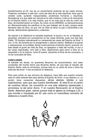 Documento digitalizado electrónicamente informar errores de sintaxis y ortografía a greccco@gmail.com
transformarnos en El, nos da un conocimiento profundo de las cosas divinas.
Podemos considerar a este don, como las alas de la vida espiritual; hace que la
caridad vuele, quitando mezquindades, prudencias humanas y raquíticas,
llevándonos a lo que debe ser normal en la vida cristiana y más en la renovación
en el Espíritu Santo: a la vida mística, que no es más que la vida de unión con
Dios, de transformación en Cristo. Su virtud, es la CARIDAD: su bienaventuranza
es: Bienaventurados los pacíficos (o los que trabajan por la paz), porque serán
llamados hijos de Dios, ya que vivir en Dios es tener su paz y transmitirla a los
demás, deshaciendo agresiones y violencias.
Se oponen a la Sabiduría la necedad espiritual, la lujuria y la ira, la fatuidad, la
estupidez voluntaria por sumergirnos en las cosas terrenas, pues nos dice San
Pablo: "El hombre naturalmente no comprende las cosas del Espíritu de Dios" (I
Cor. 2:14). Se fomenta por el recogimiento o silencio interior, fidelidad a la gracia
o inspiraciones, la humildad, llamar continuamente al Espíritu Santo, procurar ver
todo desde el punto de vista de Dios, no apegarse a nada del mundo, ni aun a
las cosas espirituales, sino solo a Dios, disponernos para servir a Dios en la
sequedad o en la dulzura, como El quiere, buscando al Dios de los consuelos, y
no los consuelos de Dios.
CONCLUSION
Al estudiar los dones, no queremos llenarnos de conocimientos, sino estar
consientes del mundo divino que llevamos dentro, de que bajo el impulso del
Espíritu Santo, todo es armonioso, porque todo es un canto de amor y tiene las
dulzuras del amor. Y eso se traduce en alabanza.
Pero para entrar en esa armonía de alabanza, hace falta que nuestro corazón
este en cada instante listo para abrirse al Espíritu de Amor, a sus deseos y a su
acción; tener corazones dispuestos, almas atentas, dóciles a sus
inspiraciones, para que sea nuestro Santificador. Si esta El en el centro
de nuestras almas, las convertirá en una sola alabanza apasionada y
armoniosa: la del amor divino. Y en nuestra Renovación en el Espíritu
Santo, debemos gritar, clamar porque toda la Iglesia se entregue a El, y
que movida e impulsada por El, sea como un maravilloso concierto de
alabanza a nuestro Dios.
 