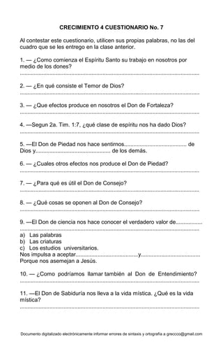 Documento digitalizado electrónicamente informar errores de sintaxis y ortografía a greccco@gmail.com
CRECIMIENTO 4 CUESTIONARIO No. 7
Al contestar este cuestionario, utilicen sus propias palabras, no las del
cuadro que se les entrego en la clase anterior.
1. — ¿Como comienza el Espíritu Santo su trabajo en nosotros por
medio de los dones?
...................................................................................................................
2. — ¿En qué consiste el Temor de Dios?
...................................................................................................................
3. — ¿Que efectos produce en nosotros el Don de Fortaleza?
...................................................................................................................
4. —Segun 2a. Tim. 1:7, ¿qué clase de espíritu nos ha dado Dios?
...................................................................................................................
5. —El Don de Piedad nos hace sentirnos........................................ de
Dios y................................................ de los demás.
6. — ¿Cuales otros efectos nos produce el Don de Piedad?
...................................................................................................................
7. — ¿Para qué es útil el Don de Consejo?
...................................................................................................................
8. — ¿Qué cosas se oponen al Don de Consejo?
...................................................................................................................
9. —El Don de ciencia nos hace conocer el verdadero valor de.................
...................................................................................................................
a) Las palabras
b) Las criaturas
c) Los estudios universitarios.
Nos impulsa a aceptar........................................y......................................
Porque nos asemejan a Jesús.
10. — ¿Como podríamos llamar también al Don de Entendimiento?
...................................................................................................................
11. —El Don de Sabiduría nos lleva a la vida mística. ¿Qué es la vida
mística?
...................................................................................................................
 