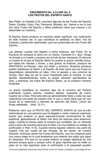 Documento digitalizado electrónicamente informar errores de sintaxis y ortografía a greccco@gmail.com
CRECIMIENTO No. 4 CLASE No. 8
LOS FRUTOS DEL ESPIRITU SANTO
San Pablo, en Galatas 5:22, enumera algunos de los Frutos del Espíritu
Santo: Caridad, Gozo, Paz, Paciencia, Bondad, etc. Vamos a ver lo que
son esos Frutos del Espíritu y c6mo podemos hacer que crezcan y se
desarrollen en nosotros.
El Espíritu Santo produce en nosotros orden espiritual, una ordenación
de todo nuestro ser, lo que constituye la santidad; es decir, nos da
madurez y perfección espirituales, que son producidas por los Frutos del
Espíritu.
Las plantas, cuando han llegado a cierta madurez, dan frutos. En la
Escritura se compara el alma con un huerto. Cantares 5:1, dice: Venga
mi Amado a su huerto y saciese con el fruto de los manzanos. El alma es
un huerto en el que el Espíritu Santo ha puesto la gracia, semilla divina,
con todas las virtudes y dones, y esa gracia, al madurar, produce los
FRUTOS.En el Paraíso, todo era orden y armonía. Nuestros primeros
padres obedecían al Señor y el Espíritu de este hacia que los frutos se
desarrollaran plenamente en ellos. Vino el pecado y esa armonía se
rompió. Dios dejo de ser lo único importante para el hombre, el cual
decidió, desobedeciendo, hacer su propia voluntad, apartándose de
Dios, y entonces, los frutos del Espíritu Santo, ya no pudieron hacerse
evidentes.
La gracia restablece en nosotros algo de la armonía del Paraíso
ordenando nuestro espíritu, nuestros afectos, sujetando de nuevo
nuestro ser a Dios. Pero esta obra es generalmente lenta y cada vez que
ordenamos una parte de nuestra vida, lo que a veces tiene que ser con
ayuda de la reprensión o llamada de atención del Señor, vienen los
frutos celestiales. (Heb. 12:11).
Podemos decir que el FRUTO DEL ESPIRITU SANTO es una ac-ci6n
sobrenatural en una persona que ha llegado a cierta madurez espiritual,
acción que produce un gozo especial.Cuando comenzamos la vida
espiritual, generalmente el Señor nos llena de dulzuras para atraernos;
luego, cuando le hemos dado el corazón por completo, las va retirando
poco a poco de nosotros para que el dolor y la cruz realicen su trabajo de
purificación (I Ped. 4:13). Cuando hemos logrado ordenar una parte de
nuestra vida por medio de las virtudes, de los dones, de nuestro
esfuerzo, entonces vienen los Frutos del Espíritu, que nos preparan para
una nueva etapa en la cual tendremos que ordenar otra parte que sigue
en desorden. Por eso no se puede deducir el estado espiritual de una
persona porque goce o porque sufra: el gozo significa que ha dado un
paso en la vida espiritual; pero el sufrimiento o la sequedad pueden
 