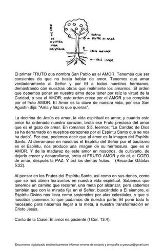 Documento digitalizado electrónicamente informar errores de sintaxis y ortografía a greccco@gmail.com
El primer FRUTO que nombra San Pablo es el AMOR. Tenemos que ser
consientes de que no basta hablar de amor. Tenemos que amar
verdaderamente al Señor y por El a todos nuestros hermanos,
demostrando con nuestras obras que realmente los amamos. El orden
que debemos poner en nuestra alma debe tener por raíz la virtud de la
Caridad, o sea el AMOR; este orden crece por el AMOR y se completa
por el fruto AMOR. El Amor es la clave de nuestra vida, por eso San
Agustín dijo: "Ama y haz lo que quieras".
La doctrina de Jesús es amor, la vida espiritual es amor; y cuando este
amor ha ordenado nuestro corazón, brota ese Fruto precioso del amor
que es el gozo de amar. En romanos 5:5, leemos: "La Caridad de Dios
se ha derramado en nuestros corazones por el Espíritu Santo que se nos
ha dado". Por eso, podemos decir que el amor es la imagen del Espíritu
Santo. Al derramarse en nosotros el Espíritu del Señor por el bautismo
en el Espíritu, nos produce una imagen de su hermosura, que es el
AMOR. Y de la madurez de este amor en nosotros, de cultivarlo, de
dejarlo crecer y desarrollarse, brota el FRUTO AMOR y de el, el GOZO
de amar, después la PAZ. Y así los demás frutos. (Recordar Gálatas
5:22).
Al pensar en los Frutos del Espíritu Santo, así como en sus dones, como
que se nos abren horizontes en nuestra vida espiritual. Sabemos que
tenemos un camino que recorrer, una meta por alcanzar, pero sabemos
también que con la mirada fija en el Señor, buscándolo a El siempre, el
Espíritu Divino nos lleva como sostenidos por alas celestiales, y que si
nosotros ponemos lo que podamos de nuestra parte, El pone todo lo
necesario para hacernos llegar a la meta, a nuestra transformación en
Cristo Jesús.
Canto de la Ciase: El amor es paciente (I Cor. 13:4).
 