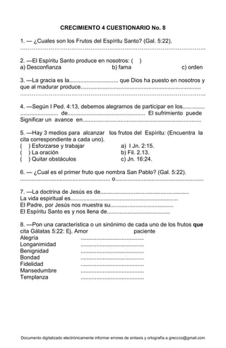 Documento digitalizado electrónicamente informar errores de sintaxis y ortografía a greccco@gmail.com
CRECIMIENTO 4 CUESTIONARIO No. 8
1. — ¿Cuales son los Frutos del Espíritu Santo? (Gal. 5:22).
……………………………………………………………………………………..
2. —El Espíritu Santo produce en nosotros: ( )
a) Desconfianza b) fama c) orden
3. —La gracia es la............................... que Dios ha puesto en nosotros y
que al madurar produce............................................................................
……………………………………………………………………………………..
4. —Según I Ped. 4:13, debemos alegrarnos de participar en los..............
........................ de................................................. El sufrimiento puede
Significar un avance en...........................................................................
5. —Hay 3 medios para alcanzar los frutos del Espíritu: (Encuentra la
cita correspondiente a cada uno).
( ) Esforzarse y trabajar a) I Jn. 2:15.
( ) La oración b) Fil. 2.13.
( ) Quitar obstáculos c) Jn. 16:24.
6. — ¿Cual es el primer fruto que nombra San Pablo? (Gal. 5:22).
......................................................... o........................................................
7. —La doctrina de Jesús es de........................................................
La vida espiritual es....................................................................
El Padre, por Jesús nos muestra su........................................
El Espíritu Santo es y nos llena de........................................
8. —Pon una característica o un sinónimo de cada uno de los frutos que
cita Gálatas 5:22: Ej. Amor paciente
Alegría ........................................
Longanimidad ........................................
Benignidad ........................................
Bondad ........................................
Fidelidad ........................................
Mansedumbre ........................................
Templanza ........................................
 