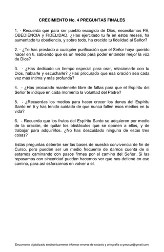 Documento digitalizado electrónicamente informar errores de sintaxis y ortografía a greccco@gmail.com
CRECIMIENTO No. 4 PREGUNTAS FINALES
1. - Recuerda que para ser pueblo escogido de Dios, necesitamos FE,
OBEDIENCIA y FIDELIDAD. ¿Has ejercitado tu fe en estos meses, ha
aumentado tu obediencia, y sobre todo, ha crecido tu fidelidad al Señor?
2. - ¿Te has prestado a cualquier purificación que el Señor haya querido
hacer en ti, sabiendo que es un medio para poder entender mejor la voz
de Dios?
3. - ¿Has dedicado un tiempo especial para orar, relacionarte con tu
Dios, hablarle y escucharle? ¿Has procurado que esa oración sea cada
vez más íntima y más profunda?
4. - ¿Has procurado mantenerte libre de faltas para que el Espíritu del
Señor te indique en cada momento la voluntad del Padre?
5. - ¿Recuerdas los medios para hacer crecer los dones del Espíritu
Santo en ti y has tenido cuidado de que nunca fallen esos medios en tu
vida?
6. - Recuerda que los frutos del Espíritu Santo se adquieren por medio
de la oración, de quitar los obstáculos que se oponen a ellos, y de
trabajar para adquirirlos. ¿No has descuidado ninguna de estas tres
cosas?
Estas preguntas deberán ser las bases de nuestra convivencia de fin de
Curso, pero pueden ser un medio frecuente de darnos cuenta de si
estamos caminando con pasos firmes por el camino del Señor. Si las
repasamos con sinceridad pueden hacernos ver que nos detiene en ese
camino, para así esforzarnos en volver a el.
 