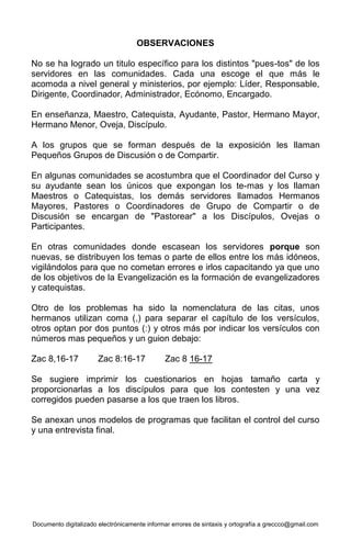 Documento digitalizado electrónicamente informar errores de sintaxis y ortografía a greccco@gmail.com
OBSERVACIONES
No se ha logrado un titulo específico para los distintos "pues-tos" de los
servidores en las comunidades. Cada una escoge el que más le
acomoda a nivel general y ministerios, por ejemplo: Líder, Responsable,
Dirigente, Coordinador, Administrador, Ecónomo, Encargado.
En enseñanza, Maestro, Catequista, Ayudante, Pastor, Hermano Mayor,
Hermano Menor, Oveja, Discípulo.
A los grupos que se forman después de la exposición les llaman
Pequeños Grupos de Discusión o de Compartir.
En algunas comunidades se acostumbra que el Coordinador del Curso y
su ayudante sean los únicos que expongan los te-mas y los llaman
Maestros o Catequistas, los demás servidores llamados Hermanos
Mayores, Pastores o Coordinadores de Grupo de Compartir o de
Discusión se encargan de "Pastorear" a los Discípulos, Ovejas o
Participantes.
En otras comunidades donde escasean los servidores porque son
nuevas, se distribuyen los temas o parte de ellos entre los más idóneos,
vigilándolos para que no cometan errores e irlos capacitando ya que uno
de los objetivos de la Evangelización es la formación de evangelizadores
y catequistas.
Otro de los problemas ha sido la nomenclatura de las citas, unos
hermanos utilizan coma (,) para separar el capítulo de los versículos,
otros optan por dos puntos (:) y otros más por indicar los versículos con
números mas pequeños y un guion debajo:
Zac 8,16-17 Zac 8:16-17 Zac 8 16-17
Se sugiere imprimir los cuestionarios en hojas tamaño carta y
proporcionarlas a los discípulos para que los contesten y una vez
corregidos pueden pasarse a los que traen los libros.
Se anexan unos modelos de programas que facilitan el control del curso
y una entrevista final.
 
