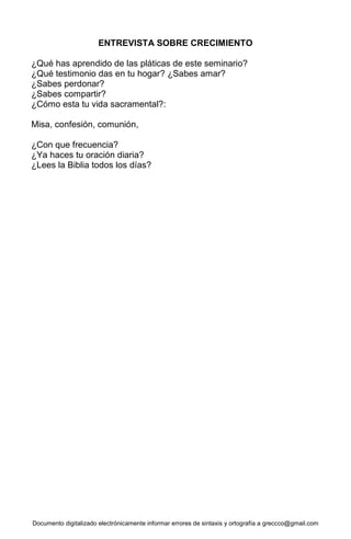Documento digitalizado electrónicamente informar errores de sintaxis y ortografía a greccco@gmail.com
ENTREVISTA SOBRE CRECIMIENTO
¿Qué has aprendido de las pláticas de este seminario?
¿Qué testimonio das en tu hogar? ¿Sabes amar?
¿Sabes perdonar?
¿Sabes compartir?
¿Cómo esta tu vida sacramental?:
Misa, confesión, comunión,
¿Con que frecuencia?
¿Ya haces tu oración diaria?
¿Lees la Biblia todos los días?
 