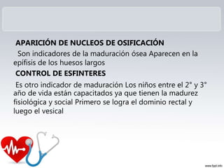 APARICIÓN DE NUCLEOS DE OSIFICACIÓN
Son indicadores de la maduración ósea Aparecen en la
epífisis de los huesos largos
CONTROL DE ESFINTERES
Es otro indicador de maduración Los niños entre el 2° y 3°
año de vida están capacitados ya que tienen la madurez
fisiológica y social Primero se logra el dominio rectal y
luego el vesical
 