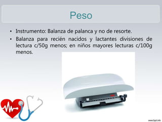 Peso
• Instrumento: Balanza de palanca y no de resorte.
• Balanza para recién nacidos y lactantes divisiones de
lectura c/50g menos; en niños mayores lecturas c/100g
menos.
 