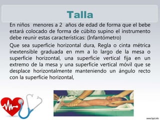 Talla
En niños menores a 2 años de edad de forma que el bebe
estará colocado de forma de cúbito supino el instrumento
debe reunir estas características: (Infantómetro)
Que sea superficie horizontal dura, Regla o cinta métrica
inextensible graduada en mm a lo largo de la mesa o
superficie horizontal, una superficie vertical fija en un
extremo de la mesa y una superficie vertical móvil que se
desplace horizontalmente manteniendo un ángulo recto
con la superficie horizontal,
 