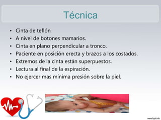 Técnica
• Cinta de teflón
• A nivel de botones mamarios.
• Cinta en plano perpendicular a tronco.
• Paciente en posición erecta y brazos a los costados.
• Extremos de la cinta están superpuestos.
• Lectura al final de la espiración.
• No ejercer mas mínima presión sobre la piel.
 