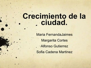 Crecimiento de la
ciudad.
Maria FernandaJaimes
Margarita Cortes
Alfonso Gutierrez
Sofia Cadena Martinez
 
