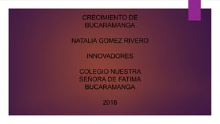 CRECIMIENTO DE
BUCARAMANGA
NATALIA GOMEZ RIVERO
INNOVADORES
COLEGIO NUESTRA
SEÑORA DE FATIMA
BUCARAMANGA
2018
 