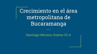 Crecimiento en el área
metropolitana de
Bucaramanga
Santiago Moreno Suárez 10-A
 