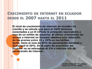 Crecimiento de internet en ecuador desde el 2007 hasta el 2011 El nivel de crecimiento de internet en ecuador ha crecido y se calcula que para el 2007 tenemos conectados a un 8-10%de la población equivalente a mas de un millón de usuarios. El ultimo crecimiento de acceso a internet en Ecuador obedece una reducción de los precios entre 15 y 20% en las tarifas. Quito, tiene el mas de 60% de penetración nacional y Guayaquil el 20%. En el resto de provincias del Ecuador no se sobrepasa el 1% o máximo 4% de penetración de internet . Nombre: Elizabeth Mina Corozo  Curso: 1ro “D” Marketing 