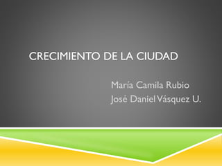 CRECIMIENTO DE LA CIUDAD
María Camila Rubio
José DanielVásquez U.
 